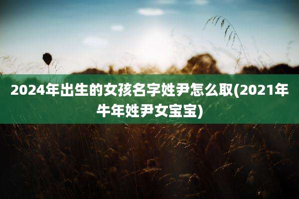 2024年出生的女孩名字姓尹怎么取(2021年牛年姓尹女宝宝)
