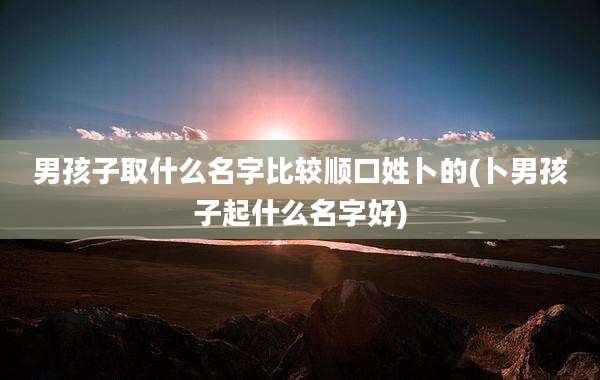 男孩子取什么名字比较顺口姓卜的(卜男孩子起什么名字好)