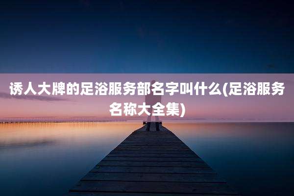 诱人大牌的足浴服务部名字叫什么(足浴服务名称大全集)