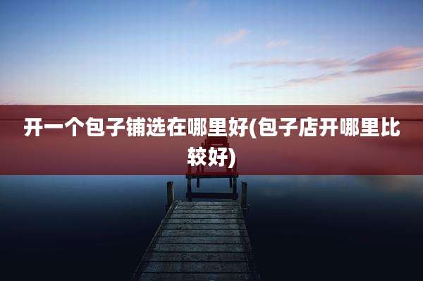 开一个包子铺选在哪里好(包子店开哪里比较好)