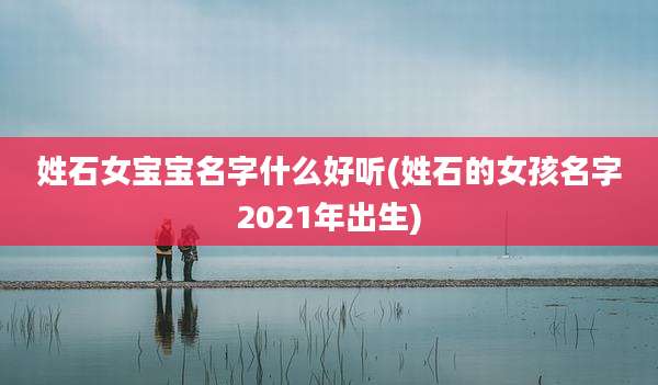 姓石女宝宝名字什么好听(姓石的女孩名字2021年出生)