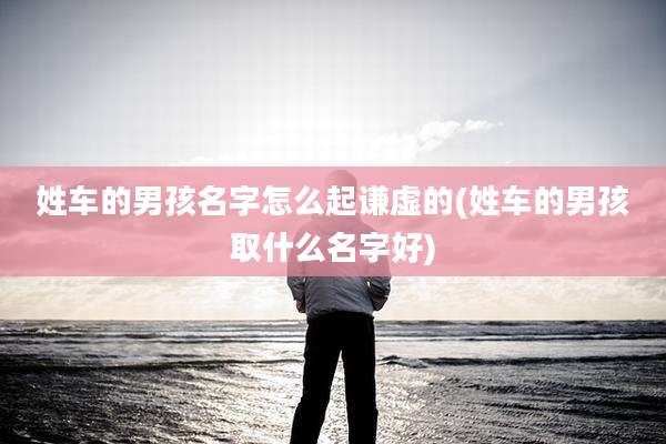 姓车的男孩名字怎么起谦虚的(姓车的男孩取什么名字好)