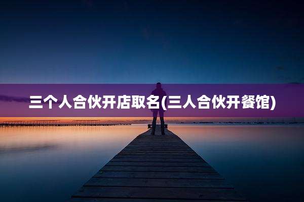 三个人合伙开店取名(三人合伙开餐馆)