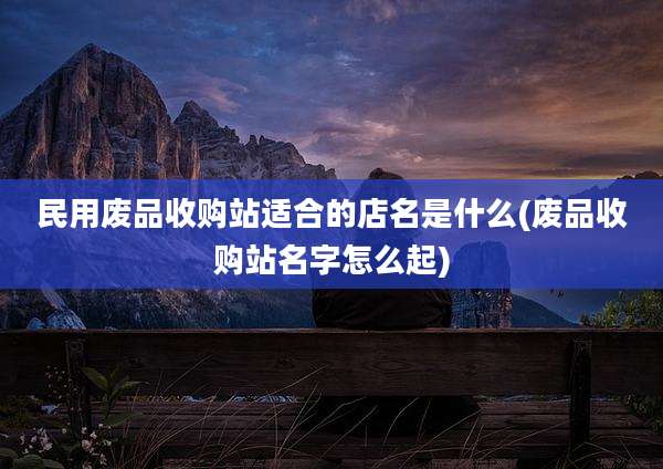民用废品收购站适合的店名是什么(废品收购站名字怎么起)