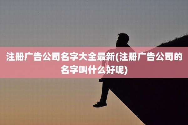 注册广告公司名字大全最新(注册广告公司的名字叫什么好呢)