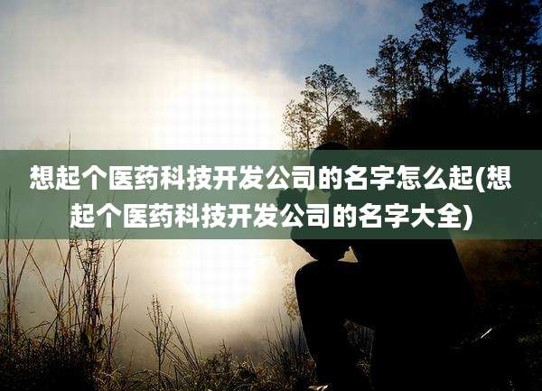 想起个医药科技开发公司的名字怎么起(想起个医药科技开发公司的名字大全)