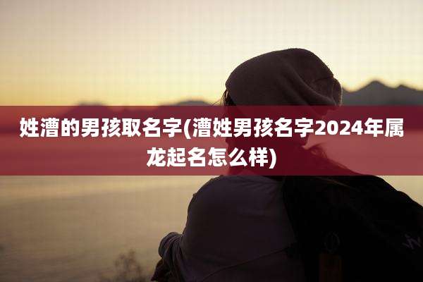 姓漕的男孩取名字(漕姓男孩名字2024年属龙起名怎么样)