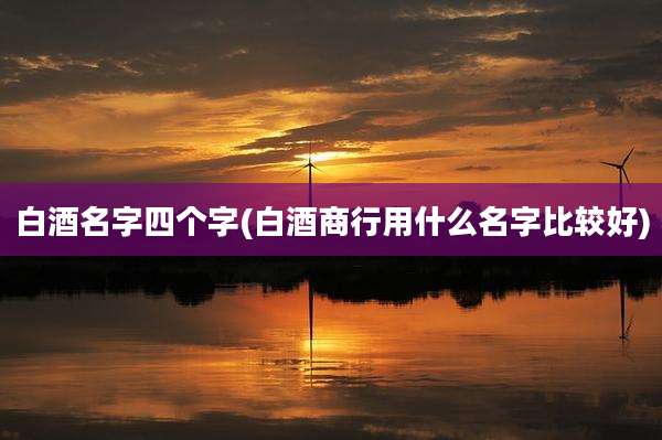 白酒名字四个字(白酒商行用什么名字比较好)