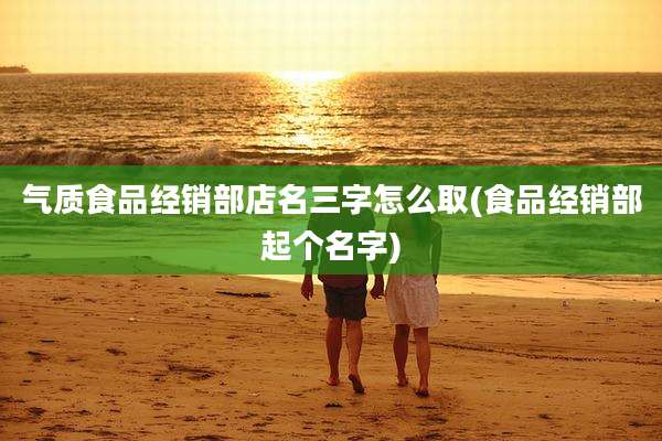 气质食品经销部店名三字怎么取(食品经销部起个名字)