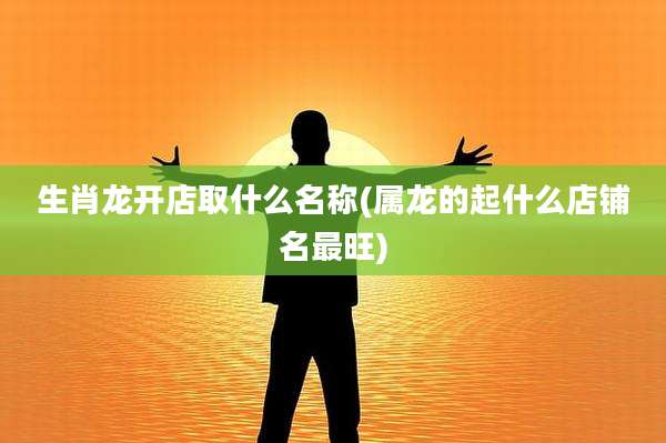 生肖龙开店取什么名称(属龙的起什么店铺名最旺)