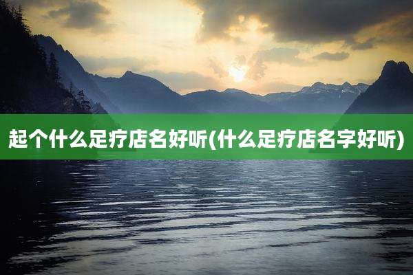 起个什么足疗店名好听(什么足疗店名字好听)