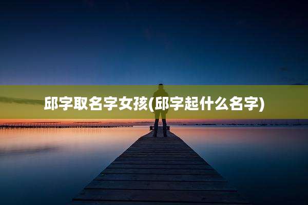 邱字取名字女孩(邱字起什么名字)