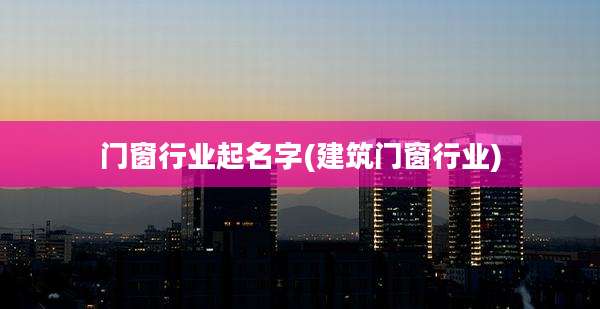 门窗行业起名字(建筑门窗行业)