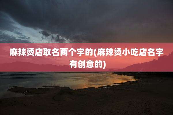 麻辣烫店取名两个字的(麻辣烫小吃店名字 有创意的)