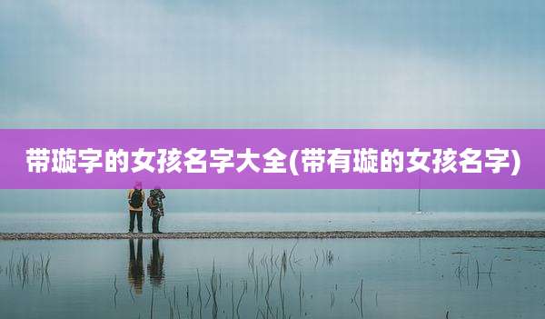 带璇字的女孩名字大全(带有璇的女孩名字)