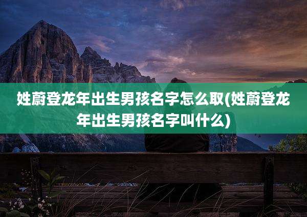 姓蔚登龙年出生男孩名字怎么取(姓蔚登龙年出生男孩名字叫什么)