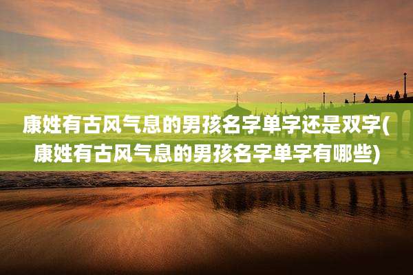 康姓有古风气息的男孩名字单字还是双字(康姓有古风气息的男孩名字单字有哪些)