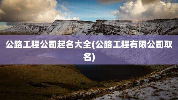 公路工程公司起名大全(公路工程有限公司取名)