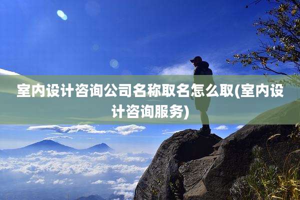 室内设计咨询公司名称取名怎么取(室内设计咨询服务)