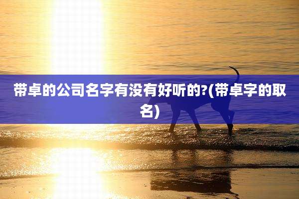 带卓的公司名字有没有好听的?(带卓字的取名)