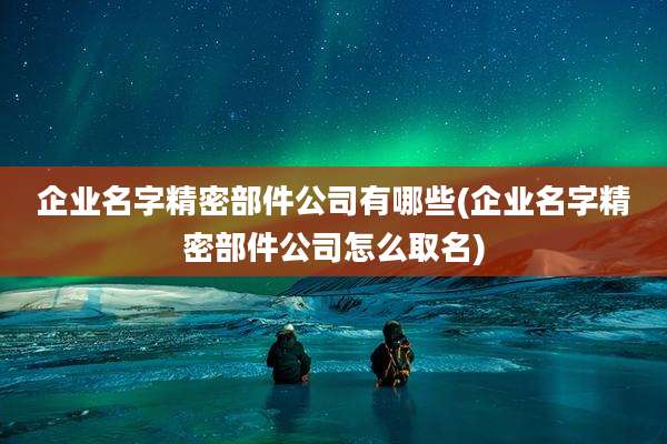 企业名字精密部件公司有哪些(企业名字精密部件公司怎么取名)