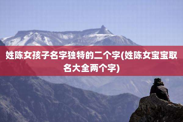 姓陈女孩子名字独特的二个字(姓陈女宝宝取名大全两个字)