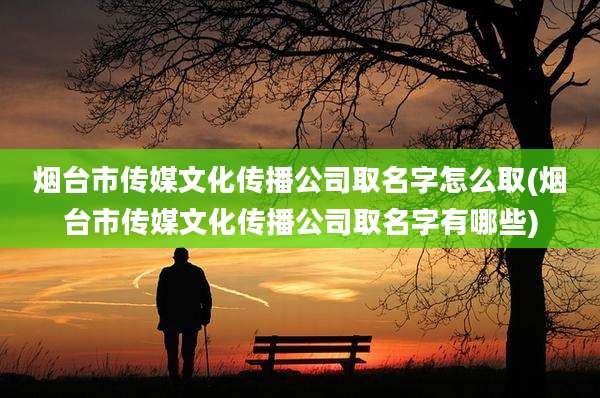 烟台市传媒文化传播公司取名字怎么取(烟台市传媒文化传播公司取名字有哪些)