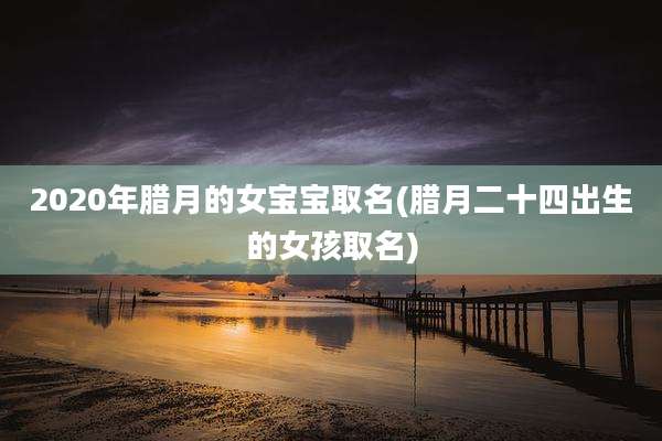 2020年腊月的女宝宝取名(腊月二十四出生的女孩取名)