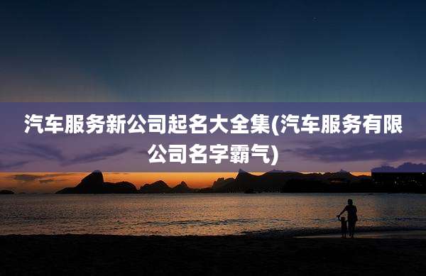汽车服务新公司起名大全集(汽车服务有限公司名字霸气)