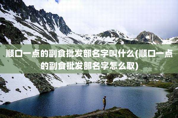 顺口一点的副食批发部名字叫什么(顺口一点的副食批发部名字怎么取)