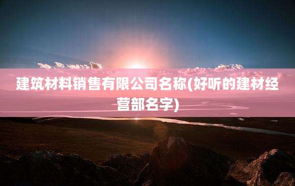 建筑材料销售有限公司名称(好听的建材经营部名字)