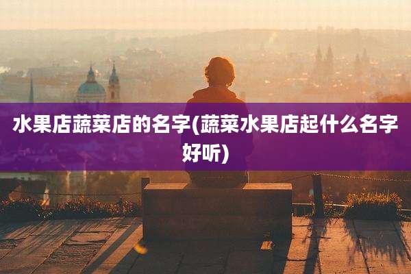 水果店蔬菜店的名字(蔬菜水果店起什么名字好听)