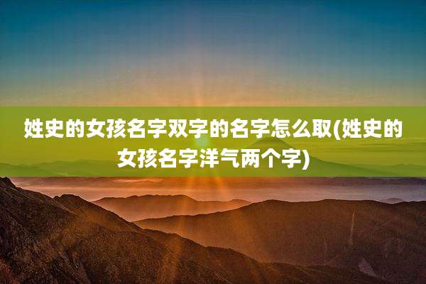 姓史的女孩名字双字的名字怎么取(姓史的女孩名字洋气两个字)