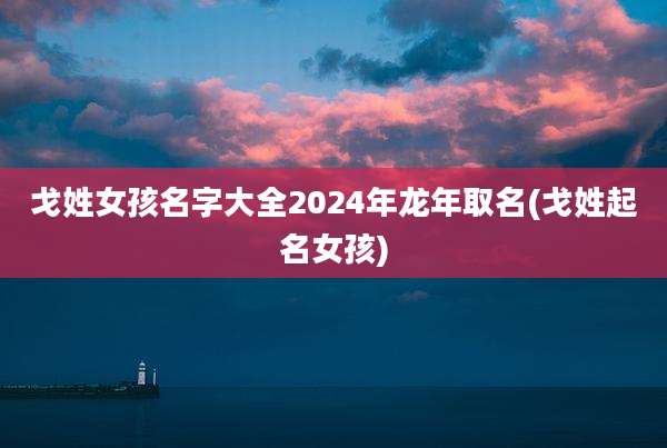 戈姓女孩名字大全2024年龙年取名(戈姓起名女孩)