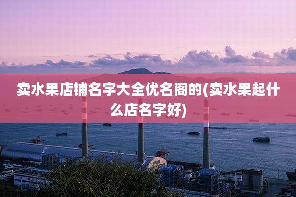 卖水果店铺名字大全优名阁的(卖水果起什么店名字好)