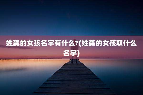 姓龚的女孩名字有什么?(姓龚的女孩取什么名字)