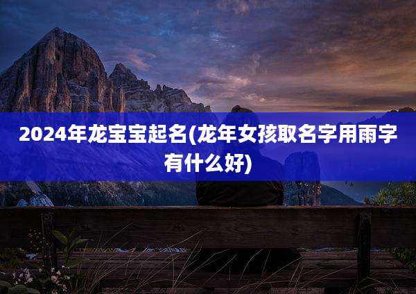 2024年龙宝宝起名(龙年女孩取名字用雨字有什么好)
