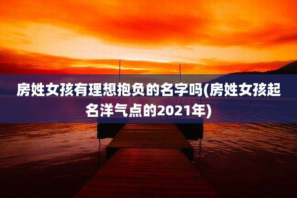 房姓女孩有理想抱负的名字吗(房姓女孩起名洋气点的2021年)