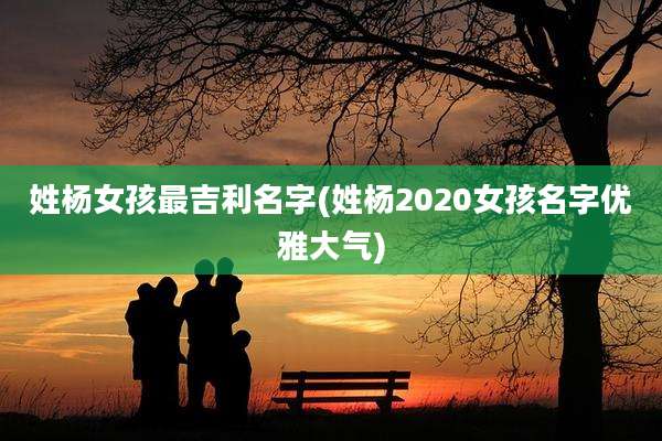 姓杨女孩最吉利名字(姓杨2020女孩名字优雅大气)