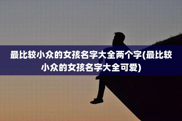 最比较小众的女孩名字大全两个字(最比较小众的女孩名字大全可爱)