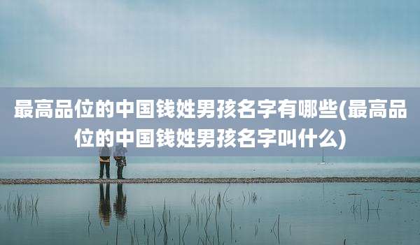 最高品位的中国钱姓男孩名字有哪些(最高品位的中国钱姓男孩名字叫什么)