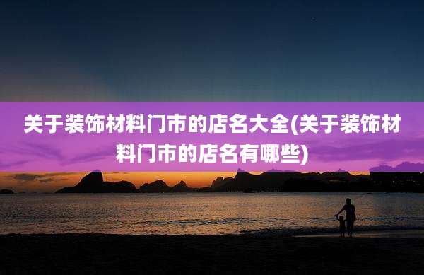 关于装饰材料门市的店名大全(关于装饰材料门市的店名有哪些)
