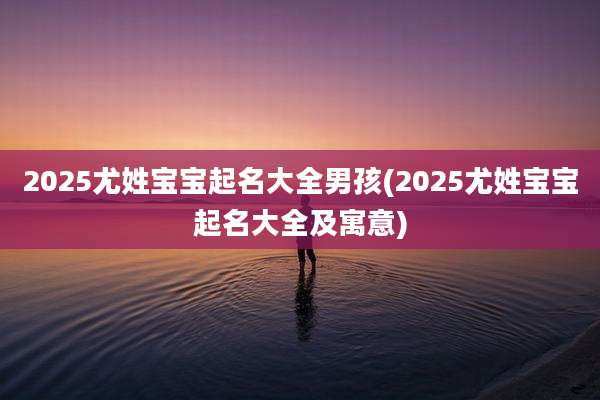 2025尤姓宝宝起名大全男孩(2025尤姓宝宝起名大全及寓意)