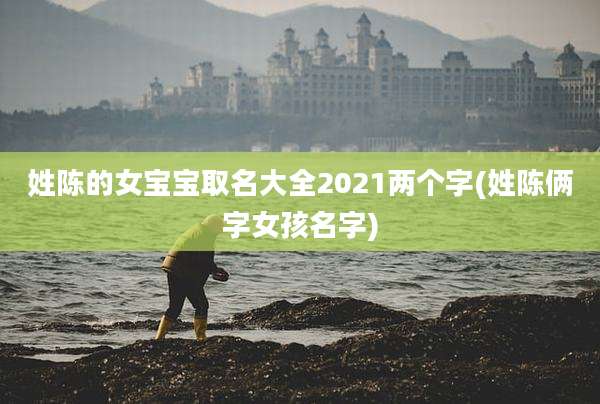 姓陈的女宝宝取名大全2021两个字(姓陈俩字女孩名字)