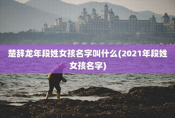 楚辞龙年段姓女孩名字叫什么(2021年段姓女孩名字)