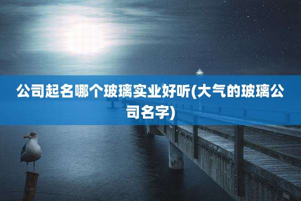 公司起名哪个玻璃实业好听(大气的玻璃公司名字)