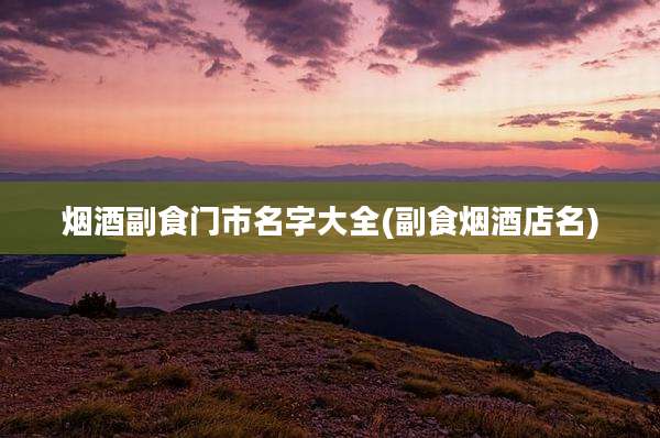 烟酒副食门市名字大全(副食烟酒店名)