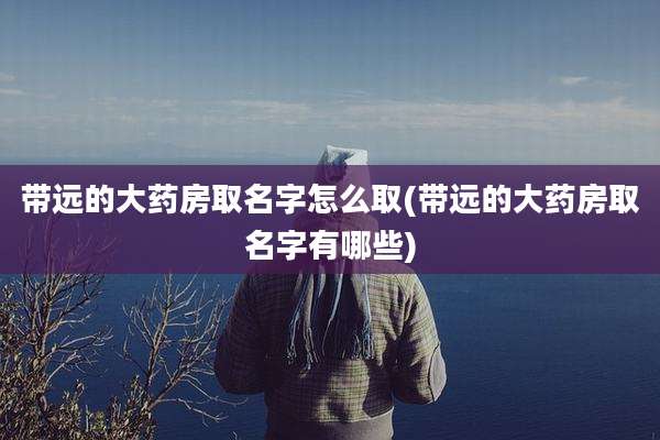 带远的大药房取名字怎么取(带远的大药房取名字有哪些)