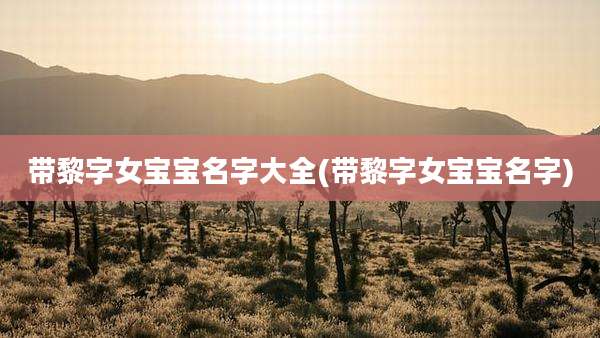 带黎字女宝宝名字大全(带黎字女宝宝名字)