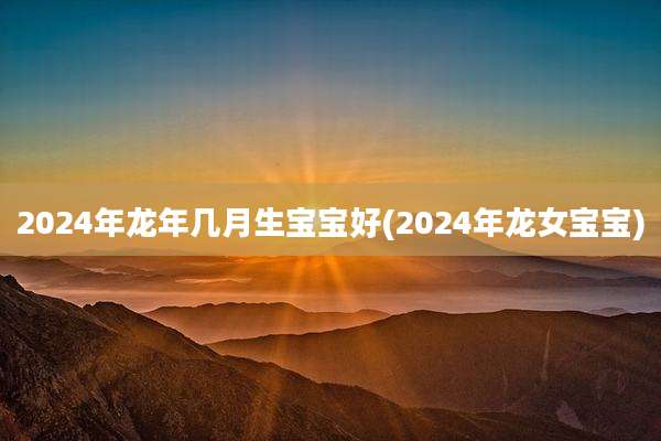 2024年龙年几月生宝宝好(2024年龙女宝宝)